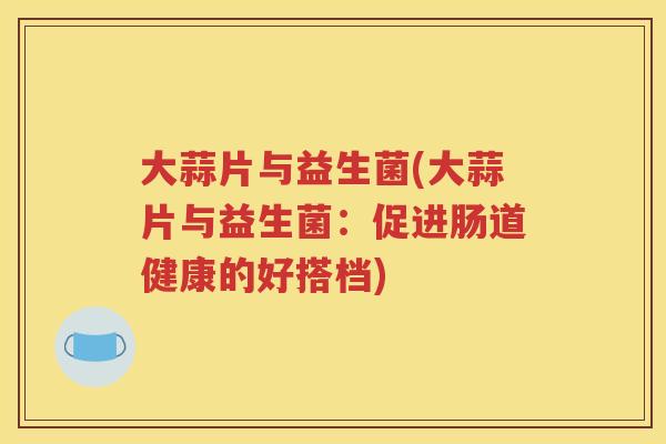 大蒜片与益生菌(大蒜片与益生菌:促进肠道健康的好搭档)