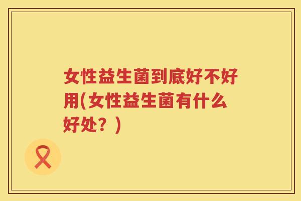 女性益生菌到底好不好用(女性益生菌有什么好处?) 女性益生菌到底好不好用(女性益生菌有什么好处?)