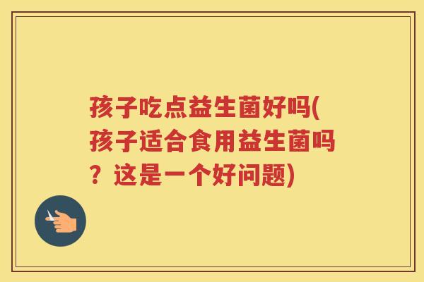 孩子吃点益生菌好吗(孩子适合食用益生菌吗？这是一个好问题)