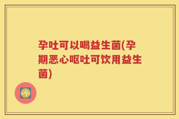 孕吐可以喝益生菌(孕期恶心呕吐可饮用益生菌)
