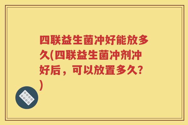 四联益生菌冲好能放多久(四联益生菌冲剂冲好后,可以放置多久?)