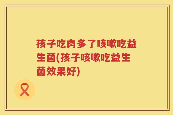 孩子吃肉多了吃益生菌(孩子吃益生菌效果好) 孩子吃肉多了吃益生菌(孩子吃益生菌效果好)