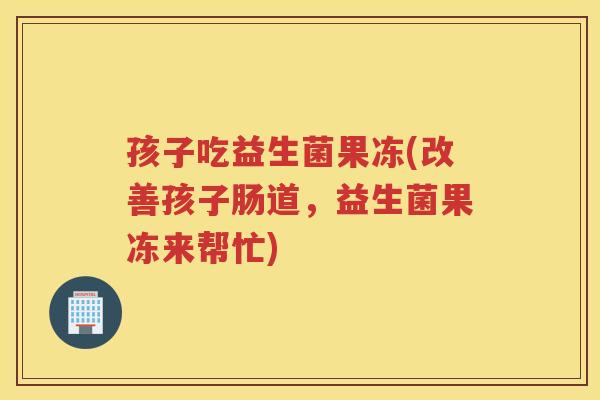 孩子吃益生菌果冻(改善孩子肠道，益生菌果冻来帮忙)