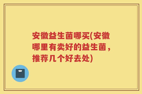 安徽益生菌哪买(安徽哪里有卖好的益生菌,推荐几个好去处)