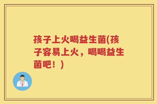 孩子上火喝益生菌(孩子容易上火，喝喝益生菌吧！)