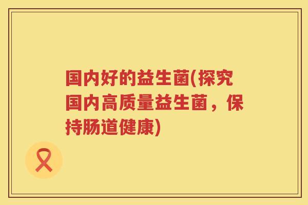 国内好的益生菌(探究国内高质量益生菌,保持肠道健康)