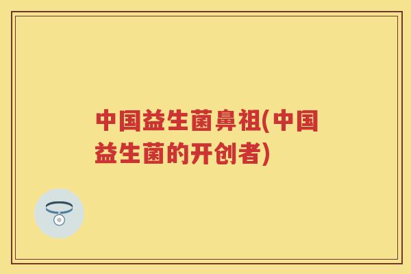 中国益生菌鼻祖(中国益生菌的开创者)