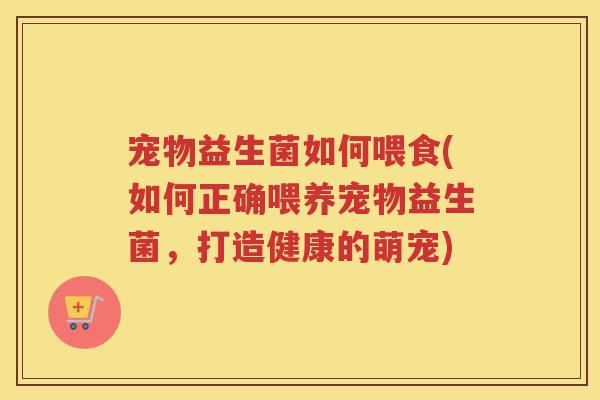 宠物益生菌如何喂食(如何正确喂养宠物益生菌,打造健康的萌宠)