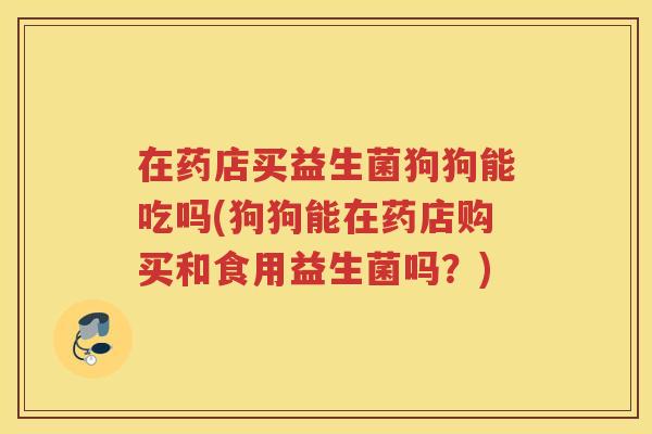 在药店买益生菌狗狗能吃吗(狗狗能在药店购买和食用益生菌吗?)