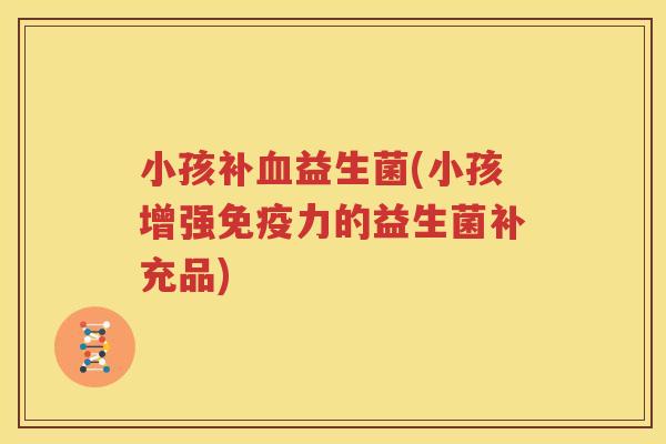 小孩补血益生菌(小孩增强免疫力的益生菌补充品)