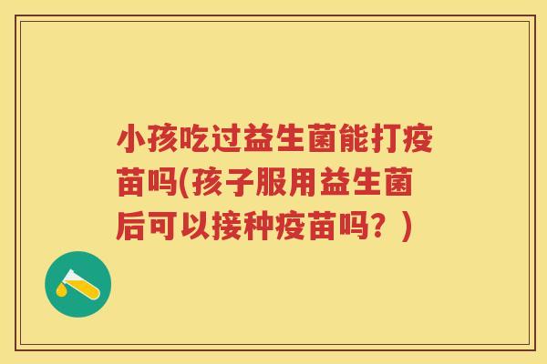 小孩吃过益生菌能打疫苗吗(孩子服用益生菌后可以接种疫苗吗?)