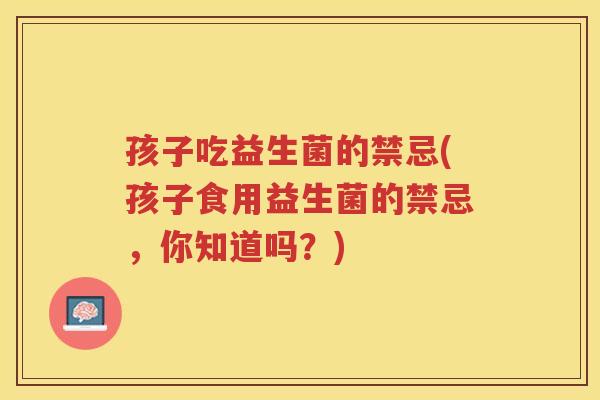 孩子吃益生菌的禁忌(孩子食用益生菌的禁忌,你知道吗?)