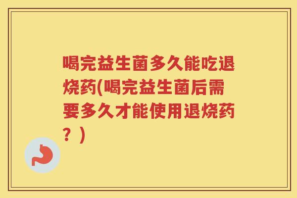 喝完益生菌多久能吃退烧药(喝完益生菌后需要多久才能使用退烧药?) 喝完益生菌多久能吃退烧药(喝完益生菌后需要多久才能使用退烧药?)