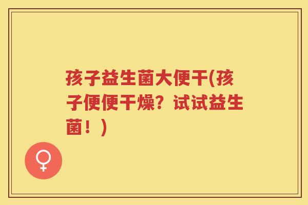 孩子益生菌大便干(孩子便便干燥？试试益生菌！)