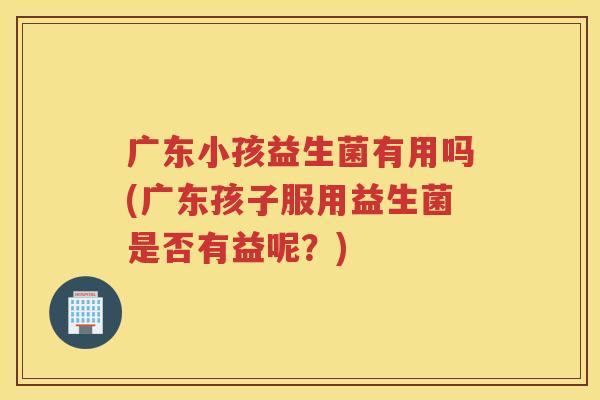 广东小孩益生菌有用吗(广东孩子服用益生菌是否有益呢？)