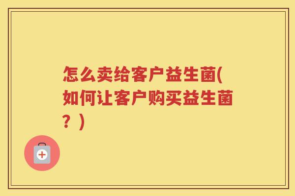 怎么卖给客户益生菌(如何让客户购买益生菌?)