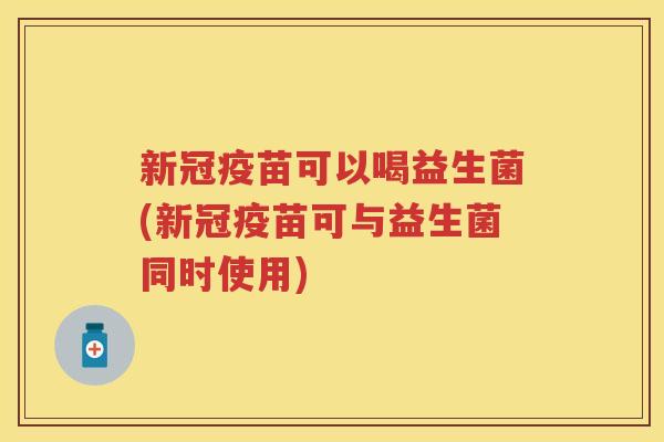 新冠疫苗可以喝益生菌(新冠疫苗可与益生菌同时使用)