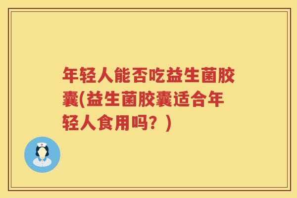 年轻人能否吃益生菌胶囊(益生菌胶囊适合年轻人食用吗?)