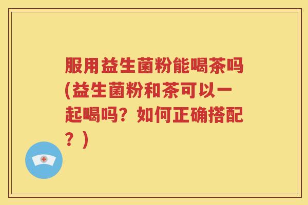 服用益生菌粉能喝茶吗(益生菌粉和茶可以一起喝吗?如何正确搭配?) 服用益生菌粉能喝茶吗(益生菌粉和茶可以一起喝吗?如何正确搭配?)