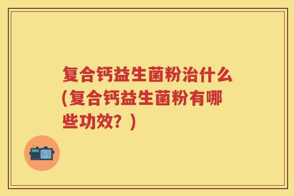 复合钙益生菌粉治什么(复合钙益生菌粉有哪些功效?)