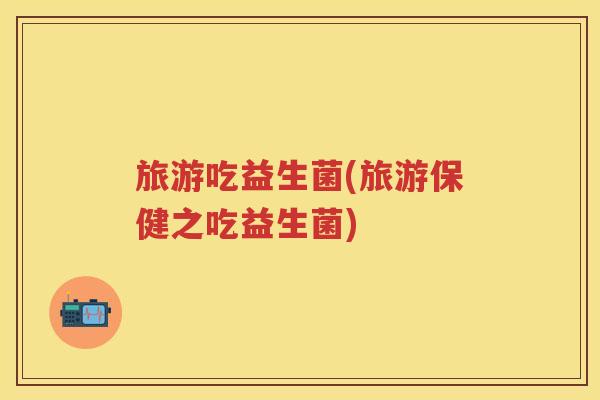 旅游吃益生菌(旅游保健之吃益生菌)