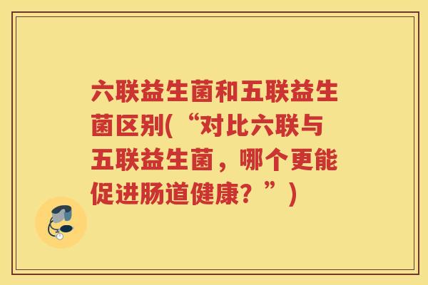 六联益生菌和五联益生菌区别(“对比六联与五联益生菌，哪个更能促进肠道健康？”)