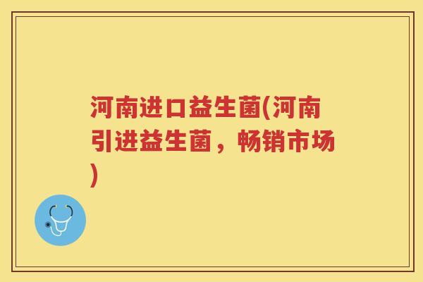 河南进口益生菌(河南引进益生菌,畅销市场)