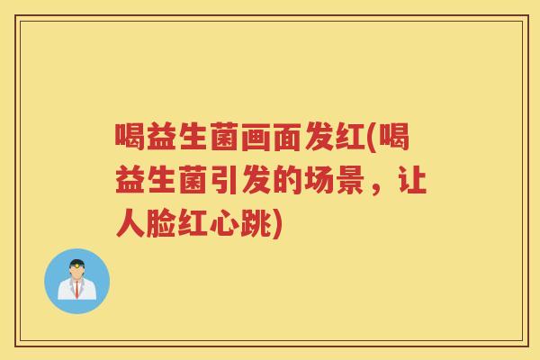 喝益生菌画面发红(喝益生菌引发的场景,让人脸红心跳) 喝益生菌画面发红(喝益生菌引发的场景,让人脸红心跳)