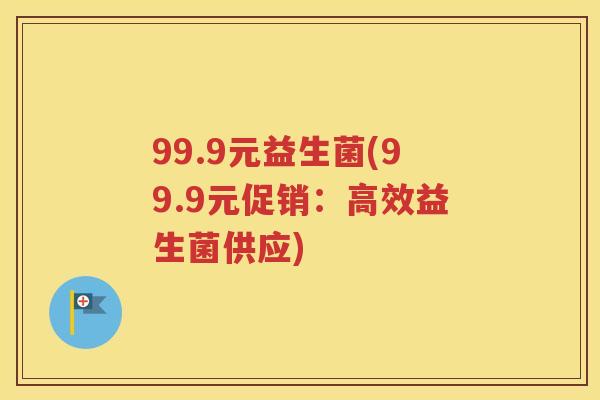 99.9元益生菌(99.9元促销:高效益生菌供应)