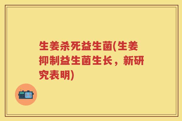 生姜杀死益生菌(生姜抑制益生菌生长,新研究表明)