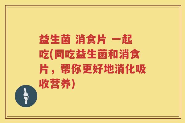 益生菌 消食片 一起吃(同吃益生菌和消食片,帮你更好地消化吸收营养)