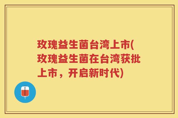 玫瑰益生菌台湾上市(玫瑰益生菌在台湾获批上市,开启新时代) 玫瑰益生菌台湾上市(玫瑰益生菌在台湾获批上市,开启新时代)