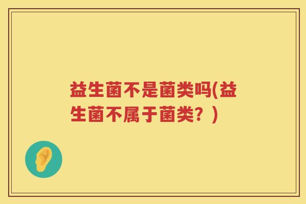 益生菌不是菌类吗(益生菌不属于菌类?)