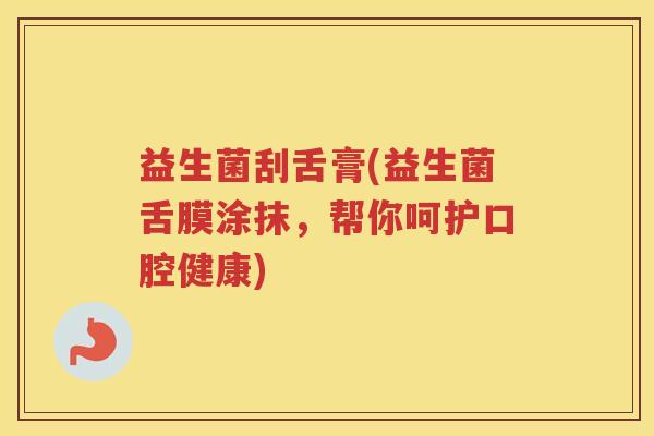 益生菌刮舌膏(益生菌舌膜涂抹,帮你呵护口腔健康) 益生菌刮舌膏(益生菌舌膜涂抹,帮你呵护口腔健康)