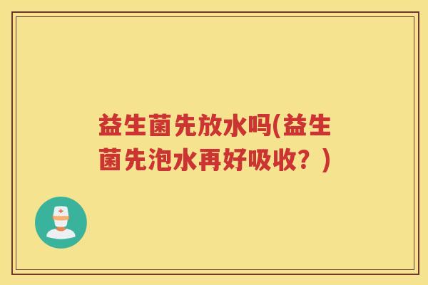 益生菌先放水吗(益生菌先泡水再好吸收?) 益生菌先放水吗(益生菌先泡水再好吸收?)