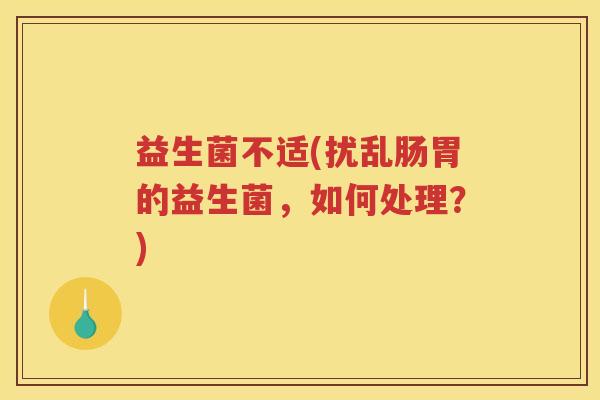 益生菌不适(扰乱肠胃的益生菌,如何处理?)