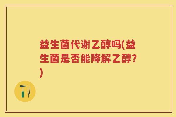 益生菌代谢乙醇吗(益生菌是否能降解乙醇?)