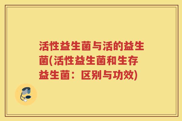 活性益生菌与活的益生菌(活性益生菌和生存益生菌:区别与功效)