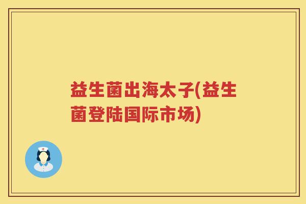 益生菌出海太子(益生菌登陆国际市场) 益生菌出海太子(益生菌登陆国际市场)