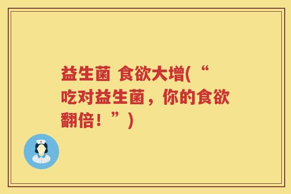 益生菌 食欲大增(“吃对益生菌，你的食欲翻倍！”)