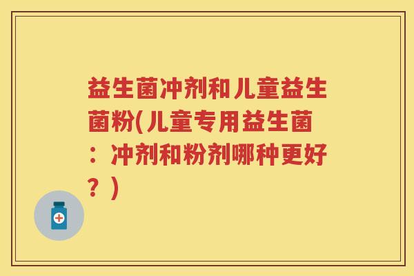益生菌冲剂和儿童益生菌粉(儿童专用益生菌:冲剂和粉剂哪种更好?)
