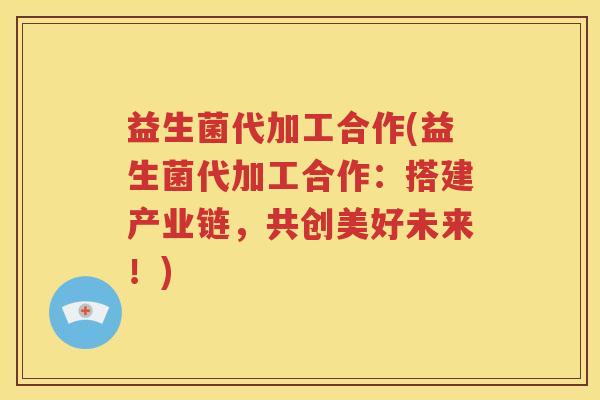 益生菌代加工合作(益生菌代加工合作:搭建产业链,共创美好未来!)