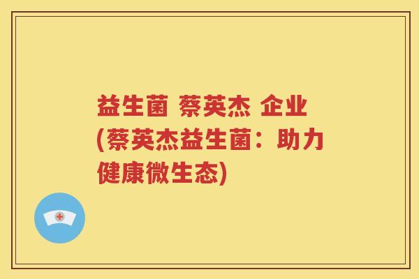 益生菌 蔡英杰 企业(蔡英杰益生菌：助力健康微生态)