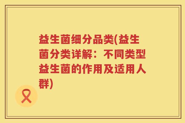益生菌细分品类(益生菌分类详解：不同类型益生菌的作用及适用人群)