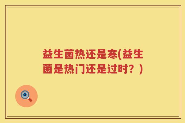 益生菌热还是寒(益生菌是热门还是过时?)
