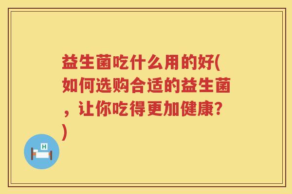 益生菌吃什么用的好(如何选购合适的益生菌，让你吃得更加健康？)