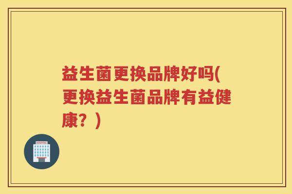 益生菌更换品牌好吗(更换益生菌品牌有益健康？)