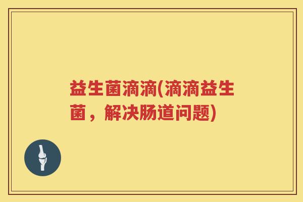 益生菌滴滴(滴滴益生菌,解决肠道问题) 益生菌滴滴(滴滴益生菌,解决肠道问题)