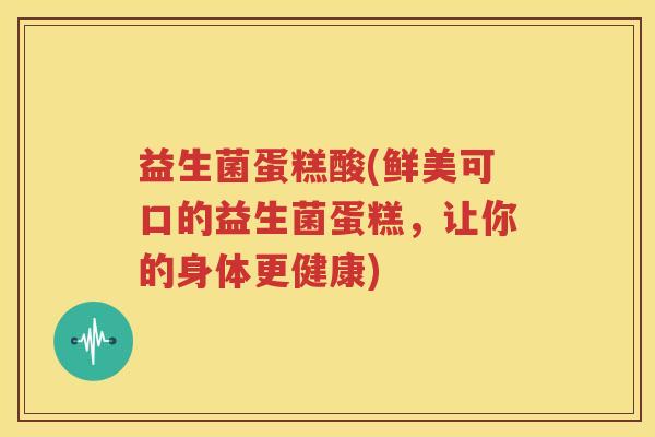 益生菌蛋糕酸(鲜美可口的益生菌蛋糕,让你的身体更健康)