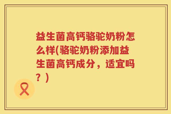 益生菌高钙骆驼奶粉怎么样(骆驼奶粉添加益生菌高钙成分,适宜吗?)